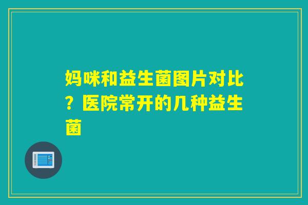 妈咪和益生菌图片对比?医院常开的几种益生菌 妈咪和益生菌图片对比?医院常开的几种益生菌