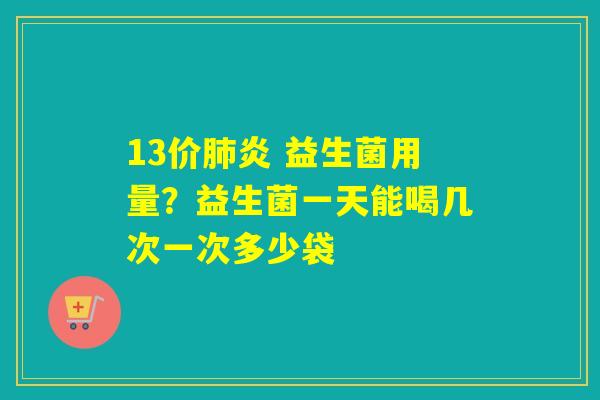 13价炎 益生菌用量？益生菌一天能喝几次一次多少袋