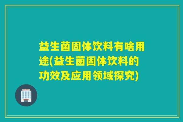 益生菌固体饮料有啥用途(益生菌固体饮料的功效及应用领域探究)