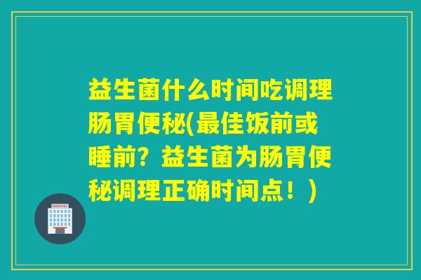 益生菌什么时间吃调理肠胃(佳饭前或睡前？益生菌为肠胃调理正确时间点！)