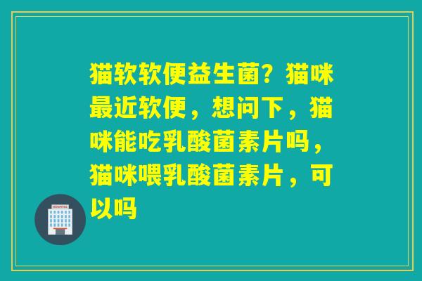 猫软软便益生菌？猫咪近软便，想问下，猫咪能吃乳酸菌素片吗，猫咪喂乳酸菌素片，可以吗