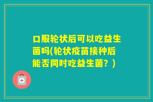 口服轮状后可以吃益生菌吗(轮状疫苗接种后能否同时吃益生菌？)