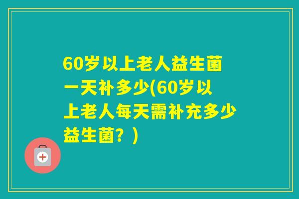 60岁以上老人益生菌一天补多少(60岁以上老人每天需补充多少益生菌？)