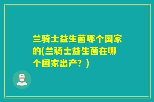 兰骑士益生菌哪个国家的(兰骑士益生菌在哪个国家出产？)