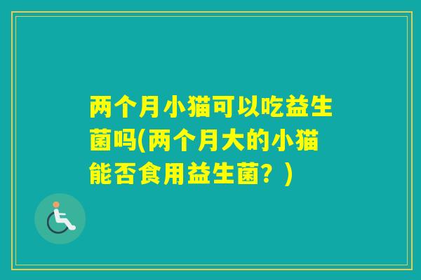 两个月小猫可以吃益生菌吗(两个月大的小猫能否食用益生菌？)