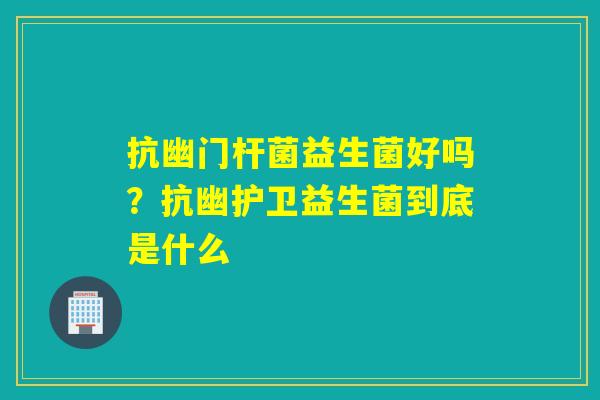 抗幽门杆菌益生菌好吗？抗幽护卫益生菌到底是什么
