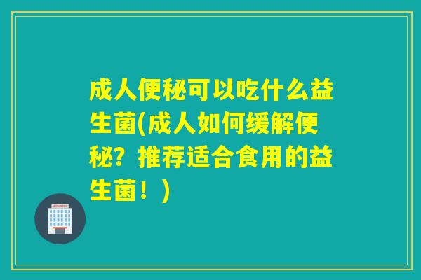 成人可以吃什么益生菌(成人如何缓解？推荐适合食用的益生菌！)
