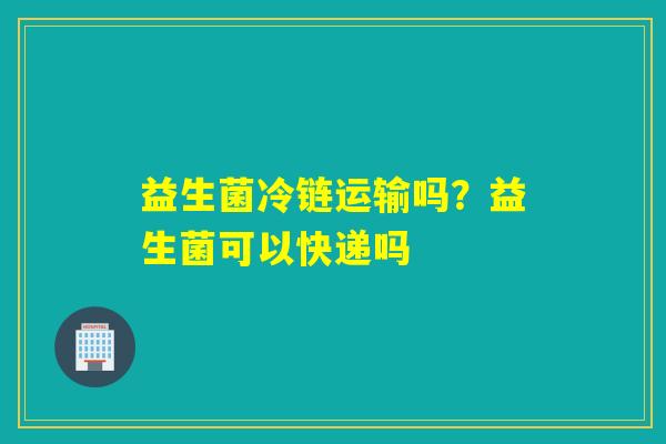 益生菌冷链运输吗？益生菌可以快递吗