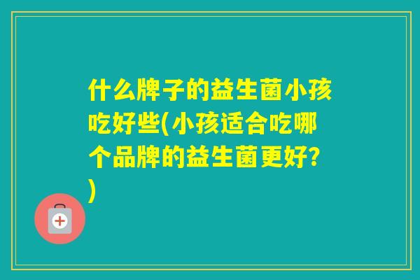什么牌子的益生菌小孩吃好些(小孩适合吃哪个品牌的益生菌更好？)