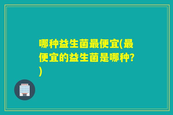 哪种益生菌便宜(便宜的益生菌是哪种？)