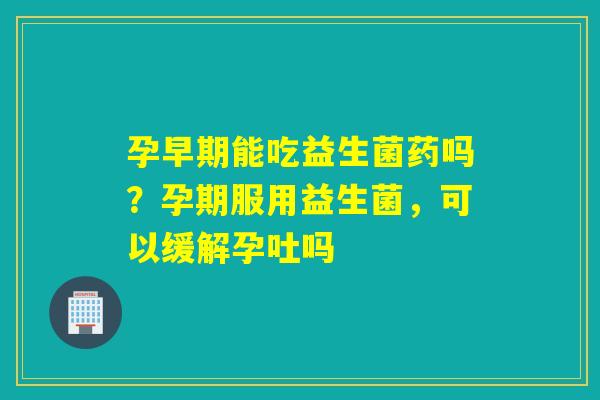 孕早期能吃益生菌药吗？孕期服用益生菌，可以缓解孕吐吗