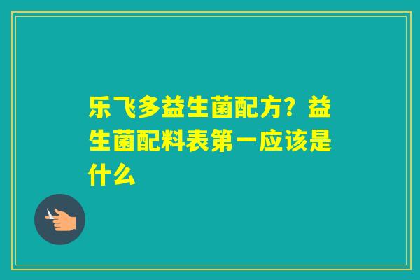 乐飞多益生菌配方？益生菌配料表第一应该是什么