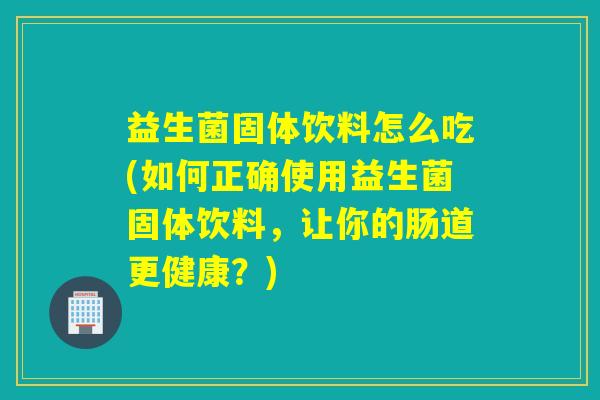 益生菌固体饮料怎么吃(如何正确使用益生菌固体饮料,让你的肠道更健康?) 益生菌固体饮料怎么吃(如何正确使用益生菌固体饮料,让你的肠道更健康?)