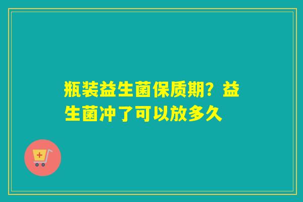 瓶装益生菌保质期?益生菌冲了可以放多久 瓶装益生菌保质期?益生菌冲了可以放多久