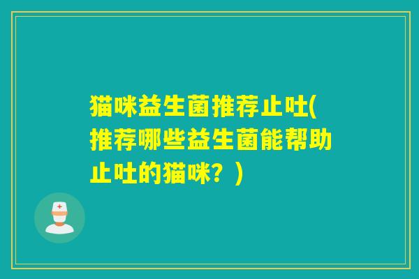 猫咪益生菌推荐止吐(推荐哪些益生菌能帮助止吐的猫咪？)