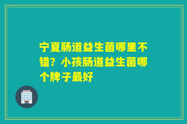 宁夏肠道益生菌哪里不错？小孩肠道益生菌哪个牌子好