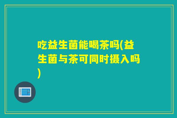 吃益生菌能喝茶吗(益生菌与茶可同时摄入吗) 吃益生菌能喝茶吗(益生菌与茶可同时摄入吗)
