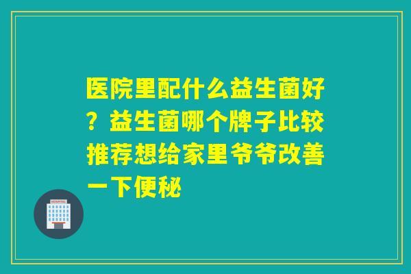 医院里配什么益生菌好？益生菌哪个牌子比较推荐想给家里爷爷改善一下
