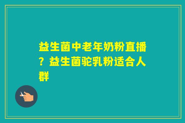 益生菌中老年奶粉直播？益生菌驼乳粉适合人群