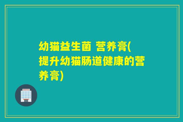 幼猫益生菌 营养膏(提升幼猫肠道健康的营养膏) 幼猫益生菌 营养膏(提升幼猫肠道健康的营养膏)