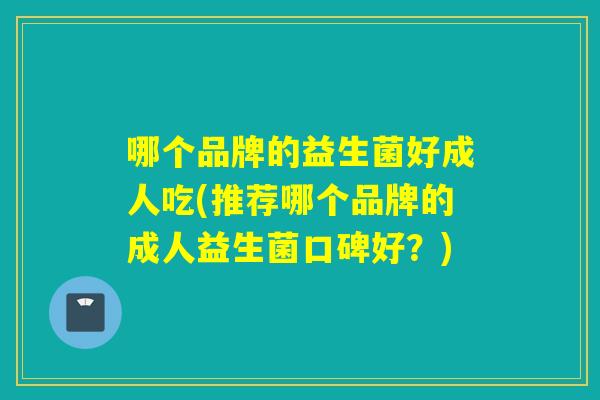 哪个品牌的益生菌好成人吃(推荐哪个品牌的成人益生菌口碑好？)