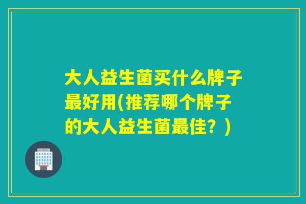 大人益生菌买什么牌子好用(推荐哪个牌子的大人益生菌佳？)