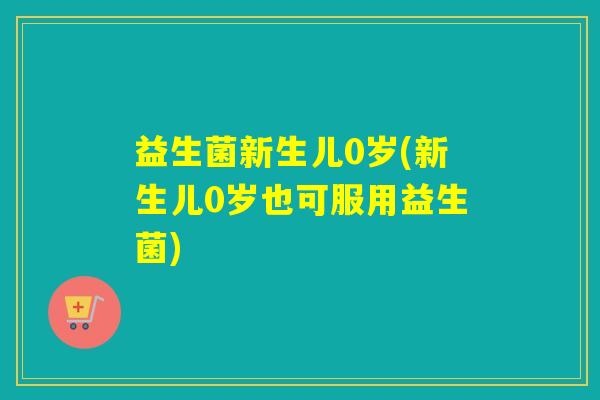 益生菌新生儿0岁(新生儿0岁也可服用益生菌)