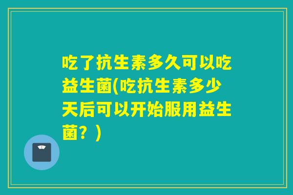 吃了抗生素多久可以吃益生菌(吃抗生素多少天后可以开始服用益生菌?) 吃了抗生素多久可以吃益生菌(吃抗生素多少天后可以开始服用益生菌?)