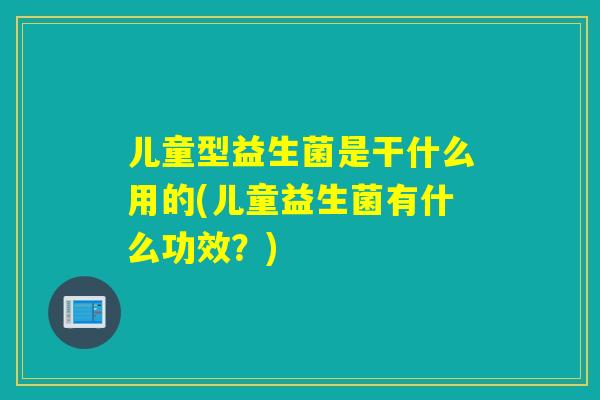 儿童型益生菌是干什么用的(儿童益生菌有什么功效？)