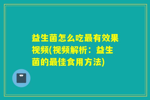益生菌怎么吃有效果视频(视频解析：益生菌的佳食用方法)
