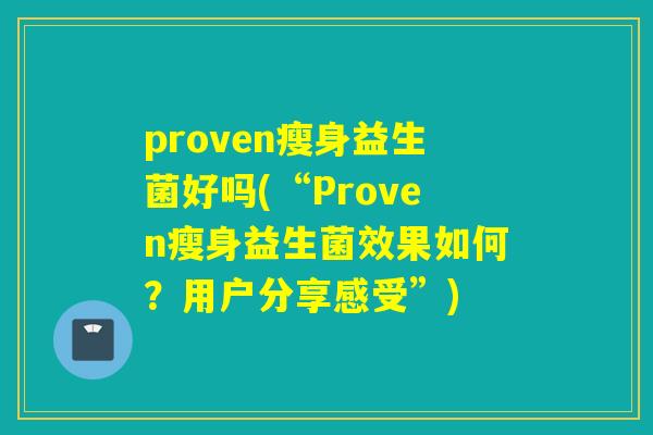 proven瘦身益生菌好吗(“Proven瘦身益生菌效果如何?用户分享感受”) proven瘦身益生菌好吗(“Proven瘦身益生菌效果如何?用户分享感受”)