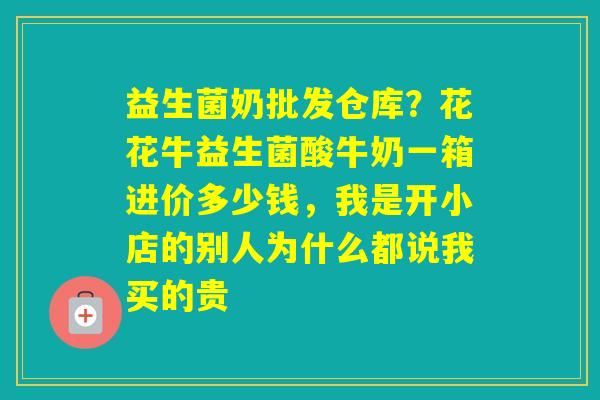 益生菌奶批发仓库?花花牛益生菌酸牛奶一箱进价多少钱,我是开小店的别人为什么都说我买的贵 益生菌奶批发仓库?花花牛益生菌酸牛奶一箱进价多少钱,我是开小店的别人为什么都说我买的贵