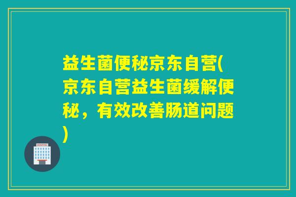 益生菌京东自营(京东自营益生菌缓解，有效改善肠道问题)