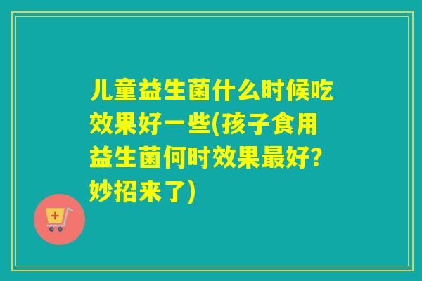 儿童益生菌什么时候吃效果好一些(孩子食用益生菌何时效果好？妙招来了)
