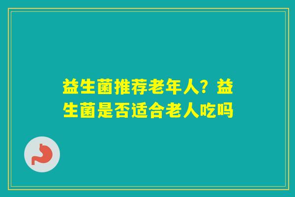 益生菌推荐老年人？益生菌是否适合老人吃吗