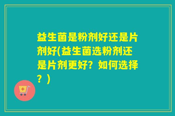 益生菌是粉剂好还是片剂好(益生菌选粉剂还是片剂更好?如何选择?) 益生菌是粉剂好还是片剂好(益生菌选粉剂还是片剂更好?如何选择?)