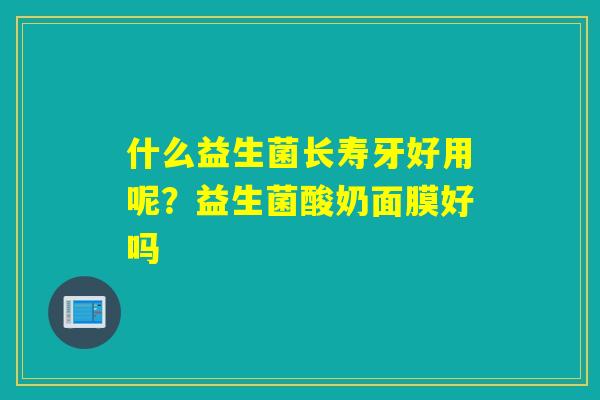 什么益生菌长寿牙好用呢？益生菌酸奶面膜好吗
