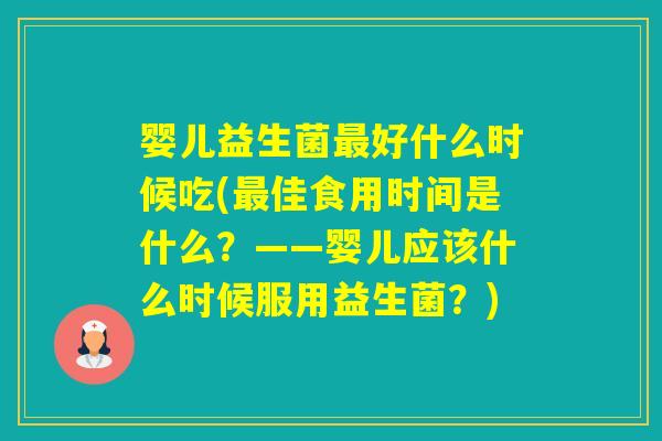 婴儿益生菌好什么时候吃(佳食用时间是什么？——婴儿应该什么时候服用益生菌？)
