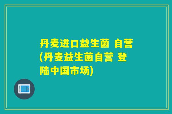 丹麦进口益生菌 自营(丹麦益生菌自营 登陆中国市场) 丹麦进口益生菌 自营(丹麦益生菌自营 登陆中国市场)