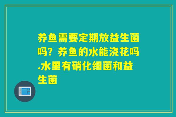 养鱼需要定期放益生菌吗？养鱼的水能浇花吗.水里有硝化和益生菌