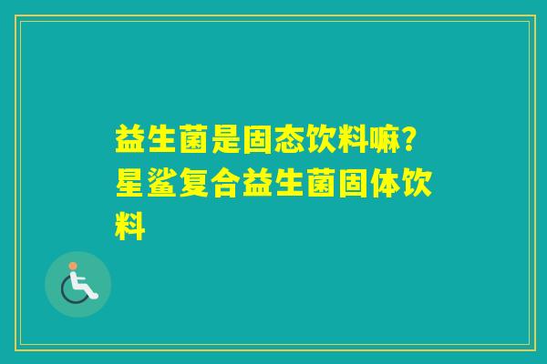 益生菌是固态饮料嘛?星鲨复合益生菌固体饮料 益生菌是固态饮料嘛?星鲨复合益生菌固体饮料