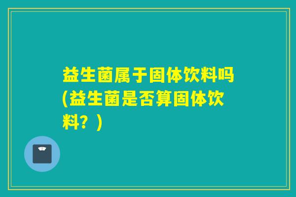 益生菌属于固体饮料吗(益生菌是否算固体饮料？)