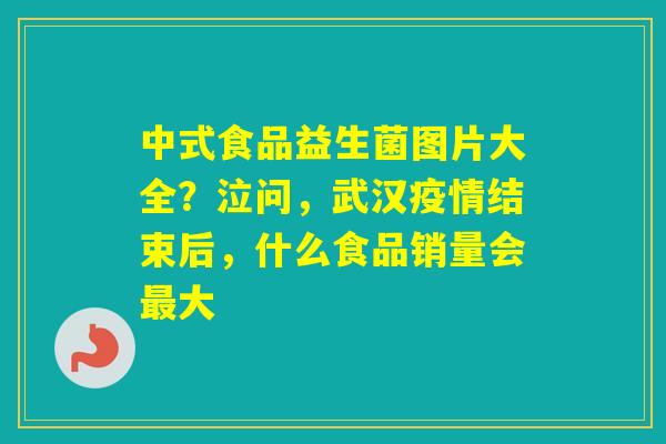 中式食品益生菌图片大全？泣问，武汉疫情结束后，什么食品销量会大