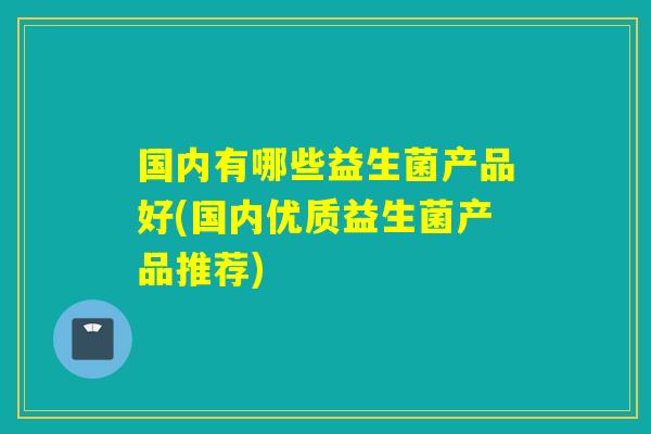 国内有哪些益生菌产品好(国内优质益生菌产品推荐) 国内有哪些益生菌产品好(国内优质益生菌产品推荐)