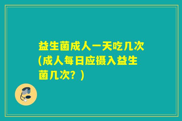 益生菌成人一天吃几次(成人每日应摄入益生菌几次？)