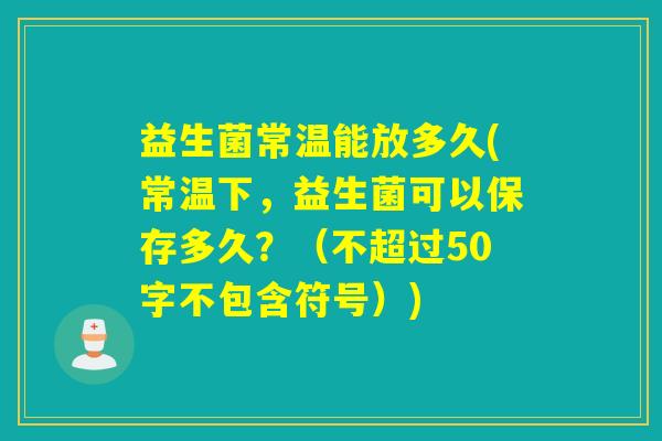 益生菌常温能放多久(常温下，益生菌可以保存多久？（不超过50字不包含符号）)
