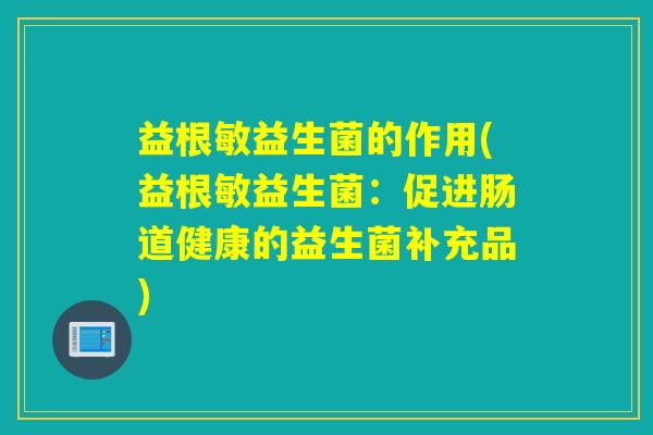 益根敏益生菌的作用(益根敏益生菌:促进肠道健康的益生菌补充品) 益根敏益生菌的作用(益根敏益生菌:促进肠道健康的益生菌补充品)