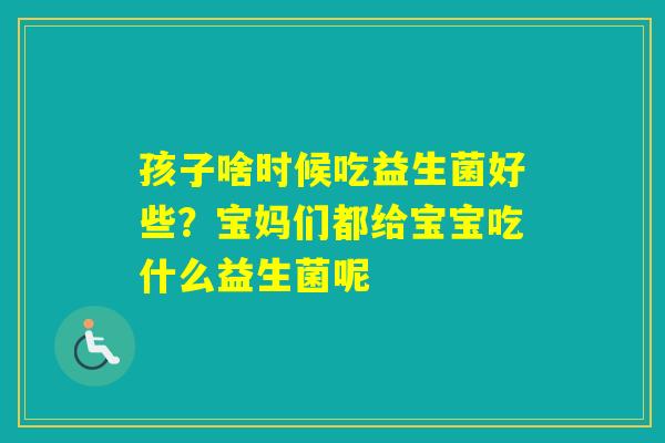 孩子啥时候吃益生菌好些?宝妈们都给宝宝吃什么益生菌呢 孩子啥时候吃益生菌好些?宝妈们都给宝宝吃什么益生菌呢