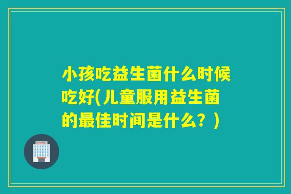 小孩吃益生菌什么时候吃好(儿童服用益生菌的佳时间是什么？)