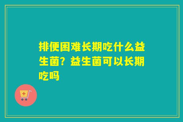 排便困难长期吃什么益生菌?益生菌可以长期吃吗 排便困难长期吃什么益生菌?益生菌可以长期吃吗